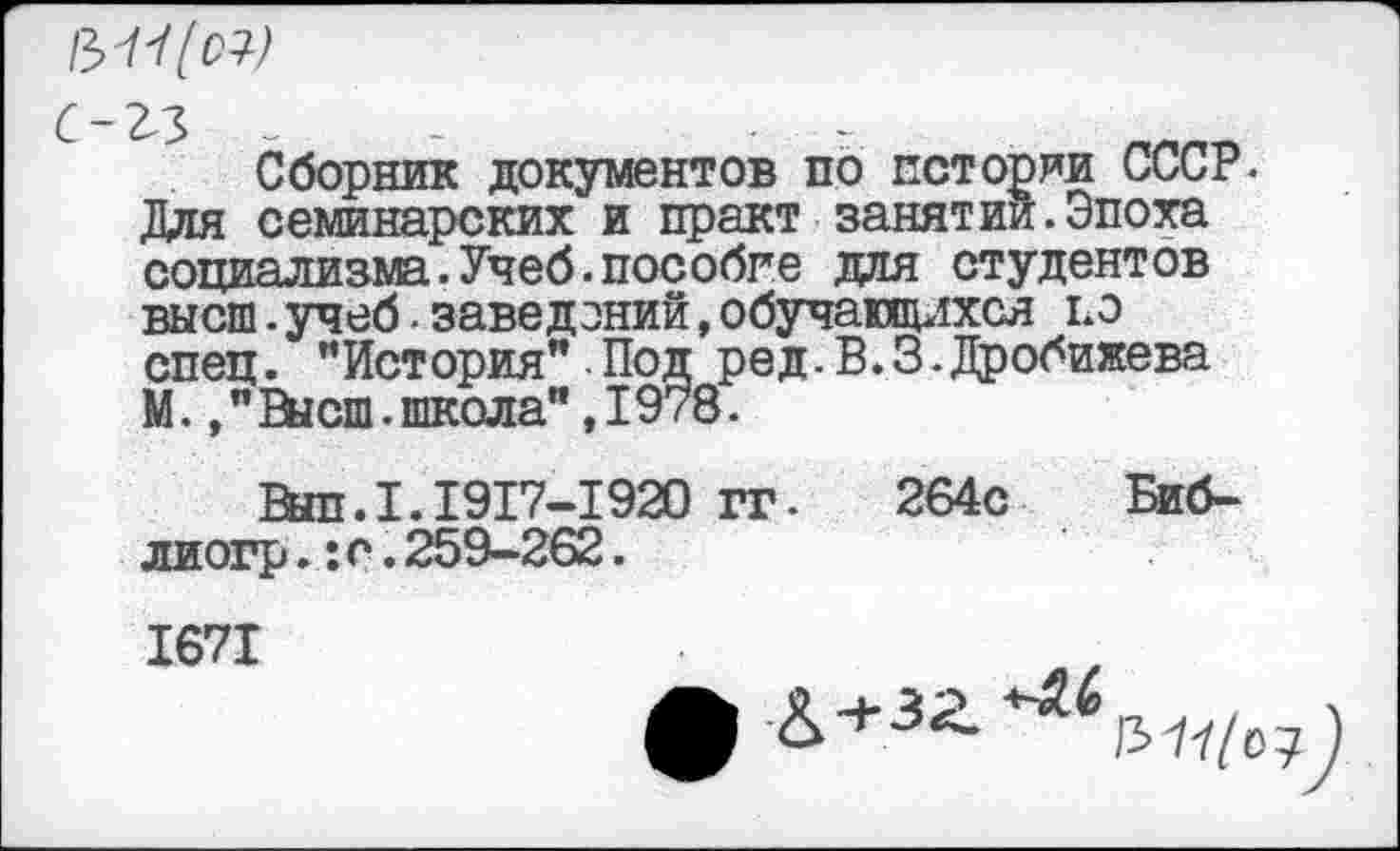 ﻿:-гз -	. -
Сборник документов по истории СССР. Для семинарских и пр акт занятии.Эпоха социализма.Учеб.пособие для студентов высш.учеб.заведений,обучающихся ьэ спец. ’’История” Под ред. В. 3.Дробижева М.Высш.школа",1978.
Выл.1.1917-1920 гг- 264с Биб-лиогр.:с.259-262.
1671